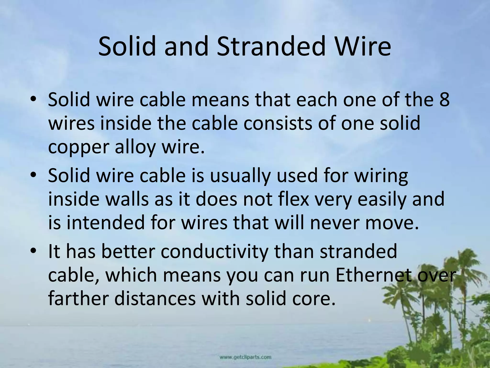 Solid and Stranded Wire
• Solid wire cable means that each one of the 8
  wires inside the cable consists of one solid
  copper alloy wire.
• Solid wire cable is usually used for wiring
  inside walls as it does not flex very easily and
  is intended for wires that will never move.
• It has better conductivity than stranded
  cable, which means you can run Ethernet over
  farther distances with solid core.
 