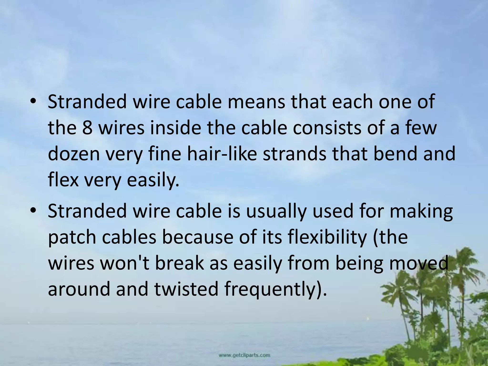 • Stranded wire cable means that each one of
  the 8 wires inside the cable consists of a few
  dozen very fine hair-like strands that bend and
  flex very easily.
• Stranded wire cable is usually used for making
  patch cables because of its flexibility (the
  wires won't break as easily from being moved
  around and twisted frequently).
 