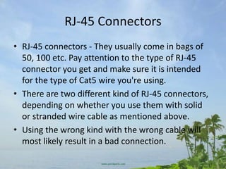 RJ-45 Connectors
• RJ-45 connectors - They usually come in bags of
  50, 100 etc. Pay attention to the type of RJ-45
  connector you get and make sure it is intended
  for the type of Cat5 wire you're using.
• There are two different kind of RJ-45 connectors,
  depending on whether you use them with solid
  or stranded wire cable as mentioned above.
• Using the wrong kind with the wrong cable will
  most likely result in a bad connection.
 