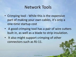 Network Tools
• Crimping tool - While this is the expensive
  part of making your own cables, it's only a
  one-time startup cost
• A good crimping tool has a pair of wire cutters
  built in, as well as a blade to strip insulation.
• It also might support crimping of other
  connectors such as RJ-11.
 