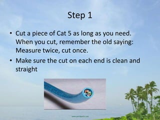Step 1
• Cut a piece of Cat 5 as long as you need.
  When you cut, remember the old saying:
  Measure twice, cut once.
• Make sure the cut on each end is clean and
  straight
 