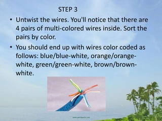 STEP 3
• Untwist the wires. You'll notice that there are
  4 pairs of multi-colored wires inside. Sort the
  pairs by color.
• You should end up with wires color coded as
  follows: blue/blue-white, orange/orange-
  white, green/green-white, brown/brown-
  white.
 