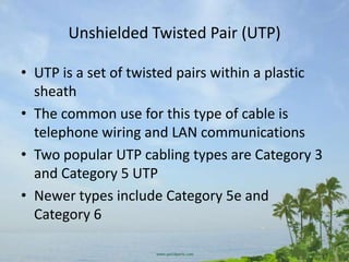 Unshielded Twisted Pair (UTP)

• UTP is a set of twisted pairs within a plastic
  sheath
• The common use for this type of cable is
  telephone wiring and LAN communications
• Two popular UTP cabling types are Category 3
  and Category 5 UTP
• Newer types include Category 5e and
  Category 6
 