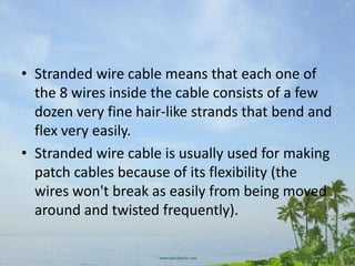 • Stranded wire cable means that each one of
  the 8 wires inside the cable consists of a few
  dozen very fine hair-like strands that bend and
  flex very easily.
• Stranded wire cable is usually used for making
  patch cables because of its flexibility (the
  wires won't break as easily from being moved
  around and twisted frequently).
 