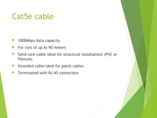 Cat5e cable

   1000Mbps data capacity
   For runs of up to 90 meters
   Solid core cable ideal for structural installations (PVC or
    Plenum)
   Stranded cable ideal for patch cables
   Terminated with RJ-45 connectors
 
