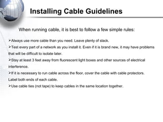 Installing Cable Guidelines
When running cable, it is best to follow a few simple rules:
Always use more cable than you need. Leave plenty of slack.
Test every part of a network as you install it. Even if it is brand new, it may have problems
that will be difficult to isolate later.
Stay at least 3 feet away from fluorescent light boxes and other sources of electrical
interference.
If it is necessary to run cable across the floor, cover the cable with cable protectors.
Label both ends of each cable.
Use cable ties (not tape) to keep cables in the same location together.
 