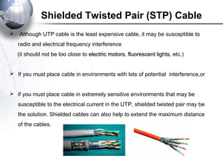 Shielded Twisted Pair (STP) Cable
 Although UTP cable is the least expensive cable, it may be susceptible to
radio and electrical frequency interference
(it should not be too close to electric motorselectric motors, fluorescent lightsfluorescent lights, etc.)
 If you must place cable in environments with lots of potential interference,or
 if you must place cable in extremely sensitive environments that may be
susceptible to the electrical current in the UTP, shielded twisted pair may be
the solution. Shielded cables can also help to extend the maximum distance
of the cables.
 