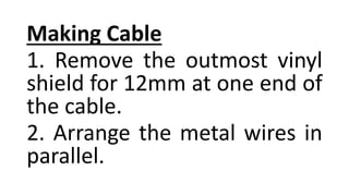Making Cable
1. Remove the outmost vinyl
shield for 12mm at one end of
the cable.
2. Arrange the metal wires in
parallel.