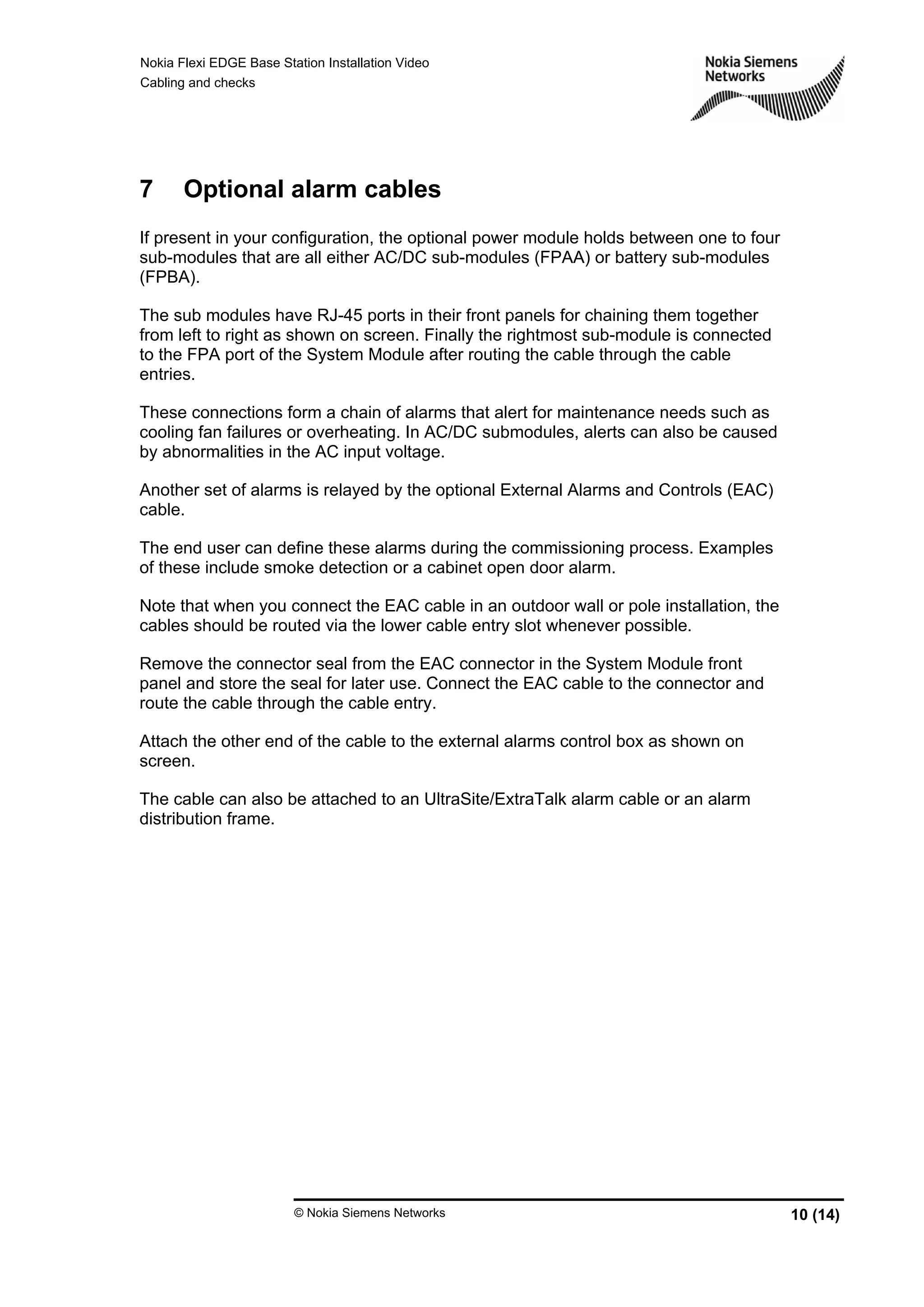 Nokia Flexi EDGE Base Station Installation Video
Cabling and checks
© Nokia Siemens Networks 10 (14)
7 Optional alarm cables
If present in your configuration, the optional power module holds between one to four
sub-modules that are all either AC/DC sub-modules (FPAA) or battery sub-modules
(FPBA).
The sub modules have RJ-45 ports in their front panels for chaining them together
from left to right as shown on screen. Finally the rightmost sub-module is connected
to the FPA port of the System Module after routing the cable through the cable
entries.
These connections form a chain of alarms that alert for maintenance needs such as
cooling fan failures or overheating. In AC/DC submodules, alerts can also be caused
by abnormalities in the AC input voltage.
Another set of alarms is relayed by the optional External Alarms and Controls (EAC)
cable.
The end user can define these alarms during the commissioning process. Examples
of these include smoke detection or a cabinet open door alarm.
Note that when you connect the EAC cable in an outdoor wall or pole installation, the
cables should be routed via the lower cable entry slot whenever possible.
Remove the connector seal from the EAC connector in the System Module front
panel and store the seal for later use. Connect the EAC cable to the connector and
route the cable through the cable entry.
Attach the other end of the cable to the external alarms control box as shown on
screen.
The cable can also be attached to an UltraSite/ExtraTalk alarm cable or an alarm
distribution frame.
 