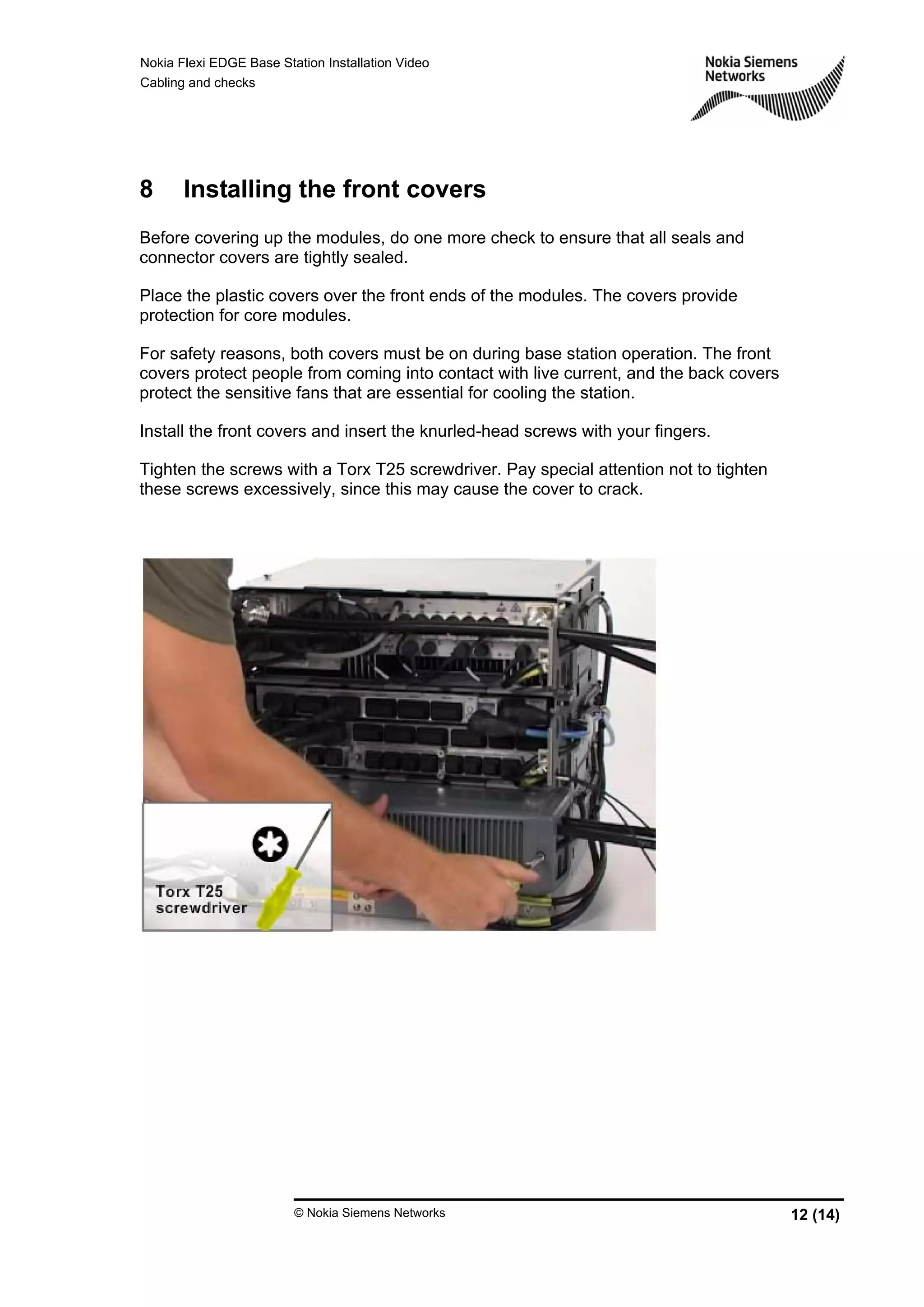 Nokia Flexi EDGE Base Station Installation Video
Cabling and checks
© Nokia Siemens Networks 12 (14)
8 Installing the front covers
Before covering up the modules, do one more check to ensure that all seals and
connector covers are tightly sealed.
Place the plastic covers over the front ends of the modules. The covers provide
protection for core modules.
For safety reasons, both covers must be on during base station operation. The front
covers protect people from coming into contact with live current, and the back covers
protect the sensitive fans that are essential for cooling the station.
Install the front covers and insert the knurled-head screws with your fingers.
Tighten the screws with a Torx T25 screwdriver. Pay special attention not to tighten
these screws excessively, since this may cause the cover to crack.
 