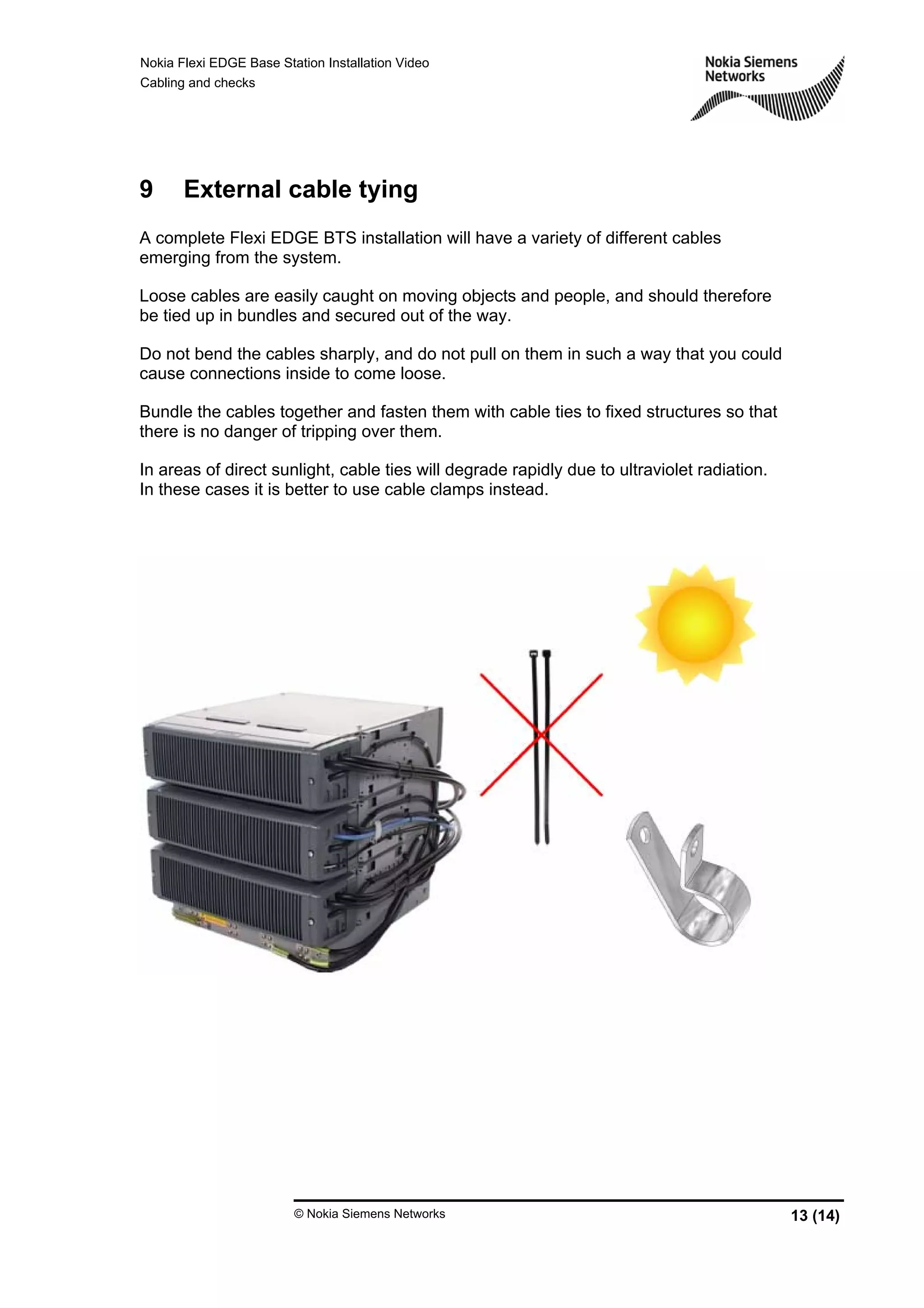 Nokia Flexi EDGE Base Station Installation Video
Cabling and checks
© Nokia Siemens Networks 13 (14)
9 External cable tying
A complete Flexi EDGE BTS installation will have a variety of different cables
emerging from the system.
Loose cables are easily caught on moving objects and people, and should therefore
be tied up in bundles and secured out of the way.
Do not bend the cables sharply, and do not pull on them in such a way that you could
cause connections inside to come loose.
Bundle the cables together and fasten them with cable ties to fixed structures so that
there is no danger of tripping over them.
In areas of direct sunlight, cable ties will degrade rapidly due to ultraviolet radiation.
In these cases it is better to use cable clamps instead.
 