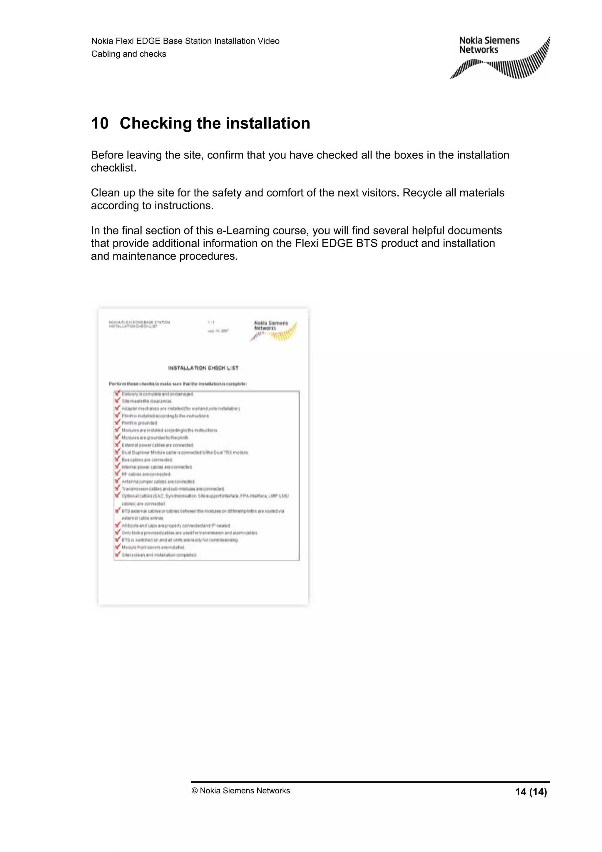 Nokia Flexi EDGE Base Station Installation Video
Cabling and checks
© Nokia Siemens Networks 14 (14)
10 Checking the installation
Before leaving the site, confirm that you have checked all the boxes in the installation
checklist.
Clean up the site for the safety and comfort of the next visitors. Recycle all materials
according to instructions.
In the final section of this e-Learning course, you will find several helpful documents
that provide additional information on the Flexi EDGE BTS product and installation
and maintenance procedures.
 