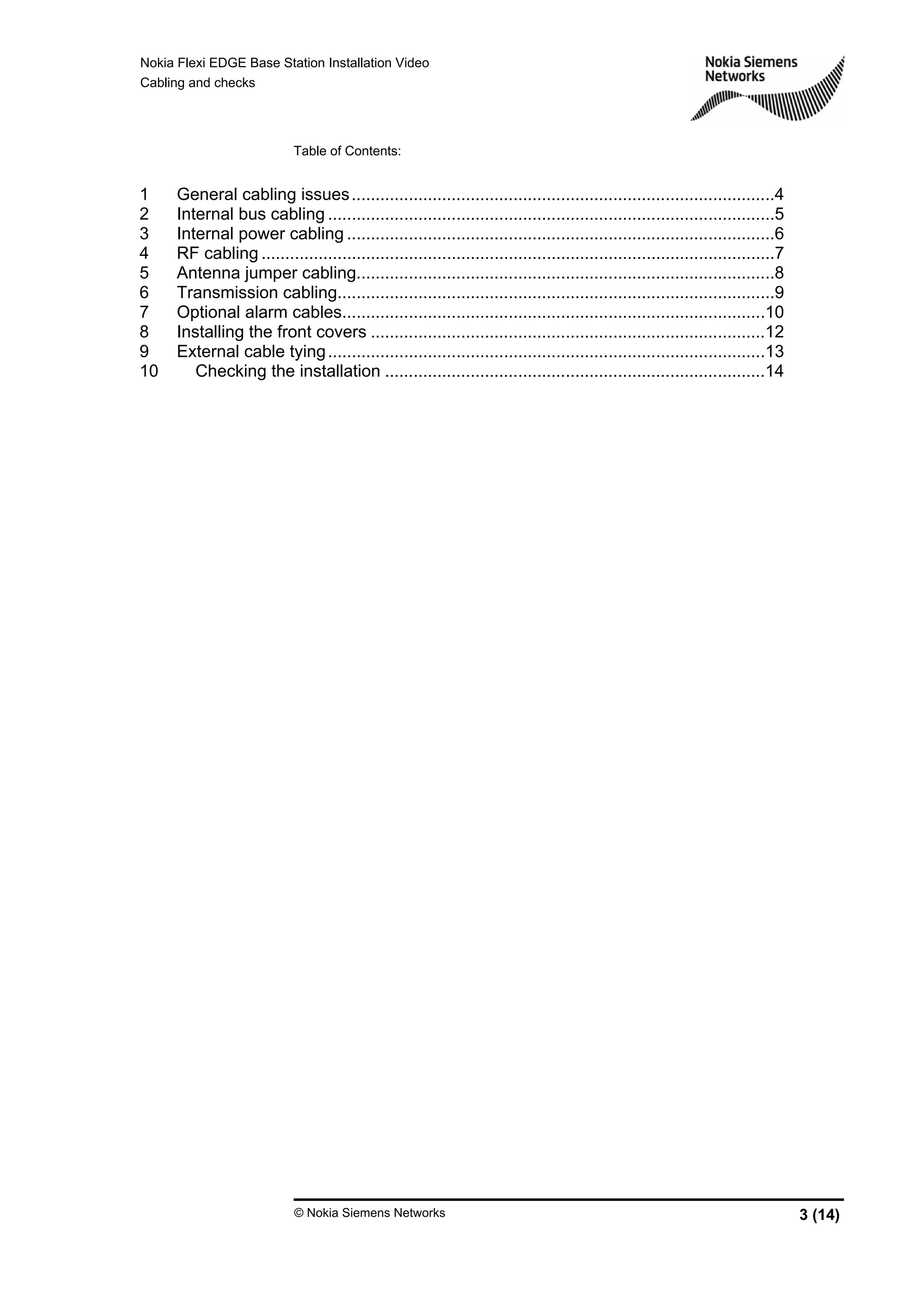Nokia Flexi EDGE Base Station Installation Video
Cabling and checks
© Nokia Siemens Networks 3 (14)
Table of Contents:
1 General cabling issues.........................................................................................4
2 Internal bus cabling ..............................................................................................5
3 Internal power cabling ..........................................................................................6
4 RF cabling ............................................................................................................7
5 Antenna jumper cabling........................................................................................8
6 Transmission cabling............................................................................................9
7 Optional alarm cables.........................................................................................10
8 Installing the front covers ...................................................................................12
9 External cable tying............................................................................................13
10 Checking the installation ................................................................................14
 