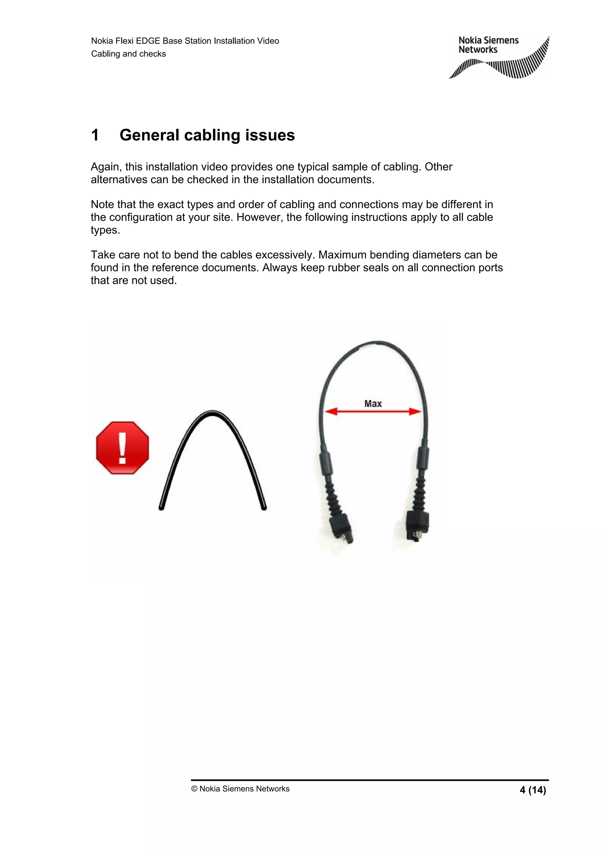 Nokia Flexi EDGE Base Station Installation Video
Cabling and checks
© Nokia Siemens Networks 4 (14)
1 General cabling issues
Again, this installation video provides one typical sample of cabling. Other
alternatives can be checked in the installation documents.
Note that the exact types and order of cabling and connections may be different in
the configuration at your site. However, the following instructions apply to all cable
types.
Take care not to bend the cables excessively. Maximum bending diameters can be
found in the reference documents. Always keep rubber seals on all connection ports
that are not used.
 