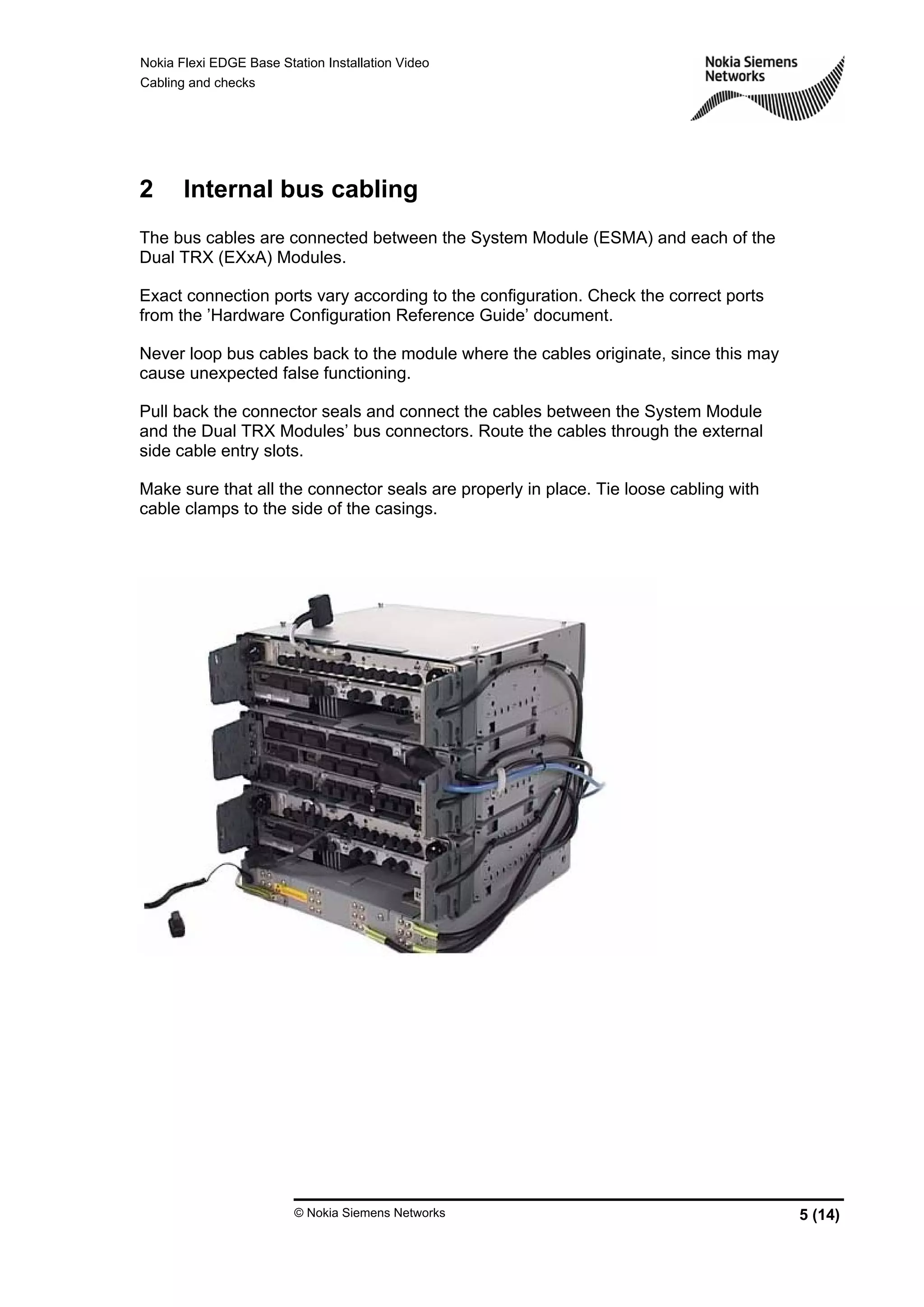 Nokia Flexi EDGE Base Station Installation Video
Cabling and checks
© Nokia Siemens Networks 5 (14)
2 Internal bus cabling
The bus cables are connected between the System Module (ESMA) and each of the
Dual TRX (EXxA) Modules.
Exact connection ports vary according to the configuration. Check the correct ports
from the ’Hardware Configuration Reference Guide’ document.
Never loop bus cables back to the module where the cables originate, since this may
cause unexpected false functioning.
Pull back the connector seals and connect the cables between the System Module
and the Dual TRX Modules’ bus connectors. Route the cables through the external
side cable entry slots.
Make sure that all the connector seals are properly in place. Tie loose cabling with
cable clamps to the side of the casings.
 