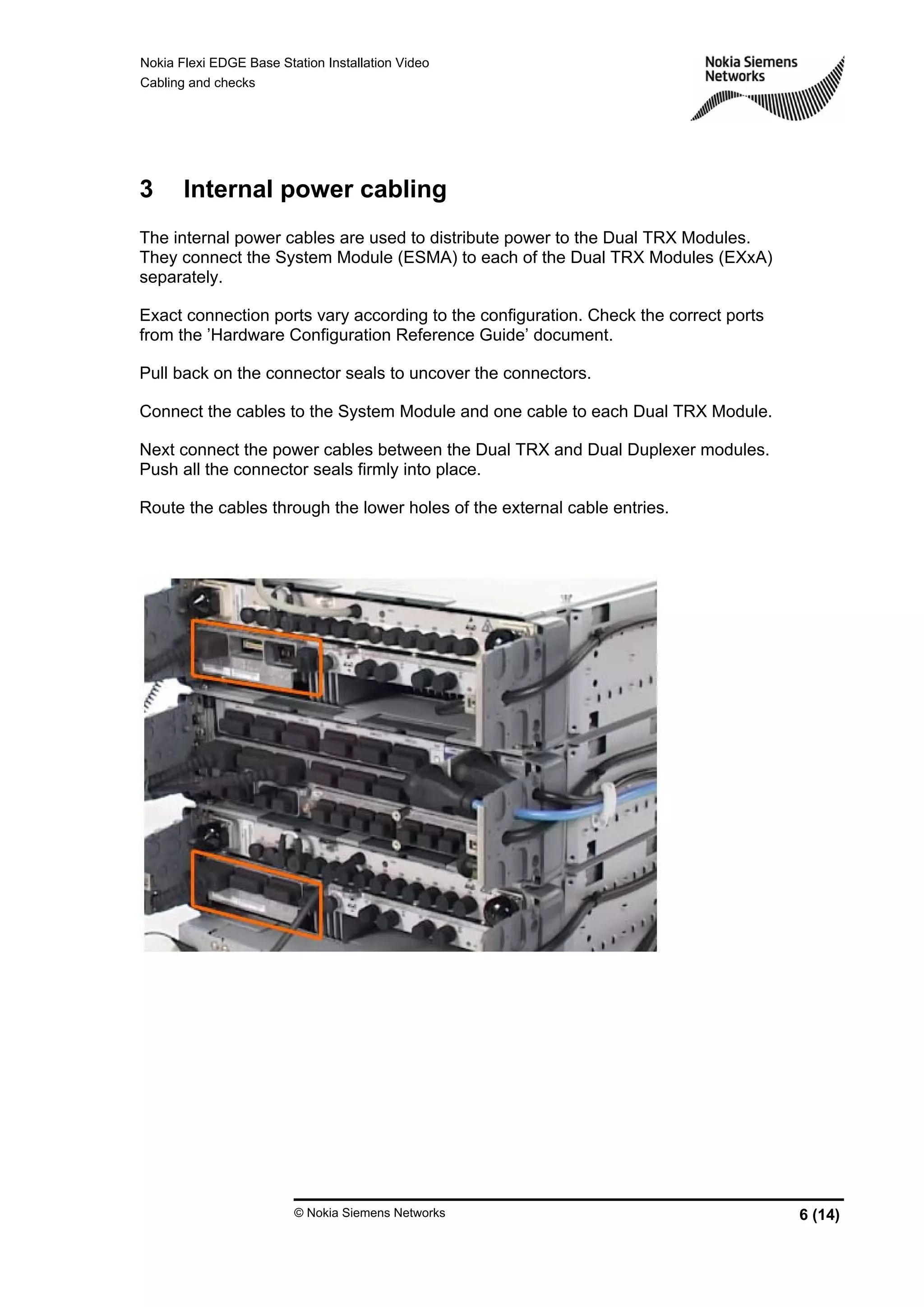 Nokia Flexi EDGE Base Station Installation Video
Cabling and checks
© Nokia Siemens Networks 6 (14)
3 Internal power cabling
The internal power cables are used to distribute power to the Dual TRX Modules.
They connect the System Module (ESMA) to each of the Dual TRX Modules (EXxA)
separately.
Exact connection ports vary according to the configuration. Check the correct ports
from the ’Hardware Configuration Reference Guide’ document.
Pull back on the connector seals to uncover the connectors.
Connect the cables to the System Module and one cable to each Dual TRX Module.
Next connect the power cables between the Dual TRX and Dual Duplexer modules.
Push all the connector seals firmly into place.
Route the cables through the lower holes of the external cable entries.
 