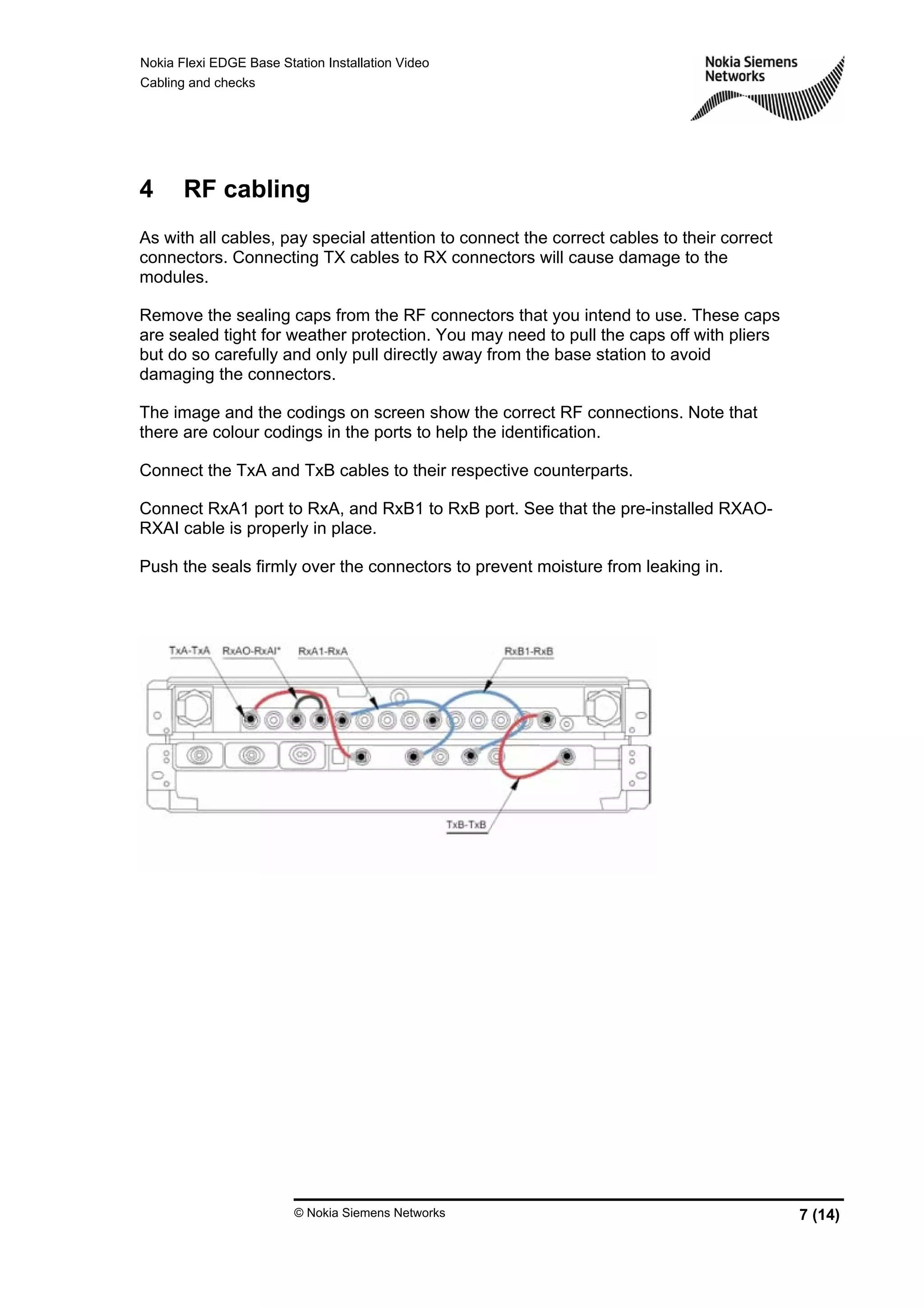 Nokia Flexi EDGE Base Station Installation Video
Cabling and checks
© Nokia Siemens Networks 7 (14)
4 RF cabling
As with all cables, pay special attention to connect the correct cables to their correct
connectors. Connecting TX cables to RX connectors will cause damage to the
modules.
Remove the sealing caps from the RF connectors that you intend to use. These caps
are sealed tight for weather protection. You may need to pull the caps off with pliers
but do so carefully and only pull directly away from the base station to avoid
damaging the connectors.
The image and the codings on screen show the correct RF connections. Note that
there are colour codings in the ports to help the identification.
Connect the TxA and TxB cables to their respective counterparts.
Connect RxA1 port to RxA, and RxB1 to RxB port. See that the pre-installed RXAO-
RXAI cable is properly in place.
Push the seals firmly over the connectors to prevent moisture from leaking in.
 