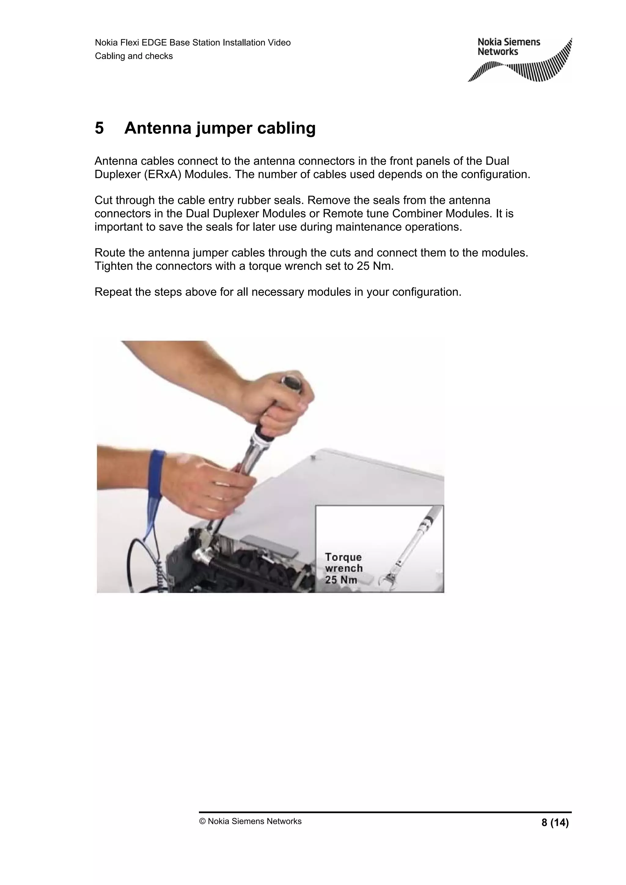 Nokia Flexi EDGE Base Station Installation Video
Cabling and checks
© Nokia Siemens Networks 8 (14)
5 Antenna jumper cabling
Antenna cables connect to the antenna connectors in the front panels of the Dual
Duplexer (ERxA) Modules. The number of cables used depends on the configuration.
Cut through the cable entry rubber seals. Remove the seals from the antenna
connectors in the Dual Duplexer Modules or Remote tune Combiner Modules. It is
important to save the seals for later use during maintenance operations.
Route the antenna jumper cables through the cuts and connect them to the modules.
Tighten the connectors with a torque wrench set to 25 Nm.
Repeat the steps above for all necessary modules in your configuration.
 