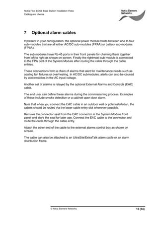 Nokia Flexi EDGE Base Station Installation Video
Cabling and checks
© Nokia Siemens Networks 10 (14)
7 Optional alarm cables
If present in your configuration, the optional power module holds between one to four
sub-modules that are all either AC/DC sub-modules (FPAA) or battery sub-modules
(FPBA).
The sub modules have RJ-45 ports in their front panels for chaining them together
from left to right as shown on screen. Finally the rightmost sub-module is connected
to the FPA port of the System Module after routing the cable through the cable
entries.
These connections form a chain of alarms that alert for maintenance needs such as
cooling fan failures or overheating. In AC/DC submodules, alerts can also be caused
by abnormalities in the AC input voltage.
Another set of alarms is relayed by the optional External Alarms and Controls (EAC)
cable.
The end user can define these alarms during the commissioning process. Examples
of these include smoke detection or a cabinet open door alarm.
Note that when you connect the EAC cable in an outdoor wall or pole installation, the
cables should be routed via the lower cable entry slot whenever possible.
Remove the connector seal from the EAC connector in the System Module front
panel and store the seal for later use. Connect the EAC cable to the connector and
route the cable through the cable entry.
Attach the other end of the cable to the external alarms control box as shown on
screen.
The cable can also be attached to an UltraSite/ExtraTalk alarm cable or an alarm
distribution frame.
 