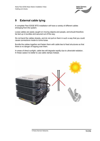 Nokia Flexi EDGE Base Station Installation Video
Cabling and checks
© Nokia Siemens Networks 13 (14)
9 External cable tying
A complete Flexi EDGE BTS installation will have a variety of different cables
emerging from the system.
Loose cables are easily caught on moving objects and people, and should therefore
be tied up in bundles and secured out of the way.
Do not bend the cables sharply, and do not pull on them in such a way that you could
cause connections inside to come loose.
Bundle the cables together and fasten them with cable ties to fixed structures so that
there is no danger of tripping over them.
In areas of direct sunlight, cable ties will degrade rapidly due to ultraviolet radiation.
In these cases it is better to use cable clamps instead.
 