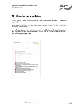 Nokia Flexi EDGE Base Station Installation Video
Cabling and checks
© Nokia Siemens Networks 14 (14)
10 Checking the installation
Before leaving the site, confirm that you have checked all the boxes in the installation
checklist.
Clean up the site for the safety and comfort of the next visitors. Recycle all materials
according to instructions.
In the final section of this e-Learning course, you will find several helpful documents
that provide additional information on the Flexi EDGE BTS product and installation
and maintenance procedures.
 