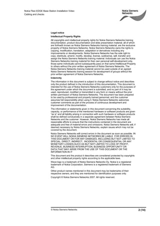 Nokia Flexi EDGE Base Station Installation Video
Cabling and checks
© Nokia Siemens Networks 2 (14)
Legal notice
Intellectual Property Rights
All copyrights and intellectual property rights for Nokia Siemens Networks training
documentation, product documentation and slide presentation material, all of which
are forthwith known as Nokia Siemens Networks training material, are the exclusive
property of Nokia Siemens Networks. Nokia Siemens Networks owns the rights to
copying, modification, translation, adaptation or derivatives including any
improvements or developments. Nokia Siemens Networks has the sole right to
copy, distribute, amend, modify, develop, license, sublicense, sell, transfer and
assign the Nokia Siemens Networks training material. Individuals can use the Nokia
Siemens Networks training material for their own personal self-development only,
those same individuals cannot subsequently pass on that same Intellectual Property
to others without the prior written agreement of Nokia Siemens Networks. The
Nokia Siemens Networks training material cannot be used outside of an agreed
Nokia Siemens Networks training session for development of groups without the
prior written agreement of Nokia Siemens Networks.
Indemnity
The information in this document is subject to change without notice and describes
only the product defined in the introduction of this documentation. This document is
intended for the use of Nokia Siemens Networks customers only for the purposes of
the agreement under which the document is submitted, and no part of it may be
used, reproduced, modified or transmitted in any form or means without the prior
written permission of Nokia Siemens Networks. The document has been prepared
to be used by professional and properly trained personnel, and the customer
assumes full responsibility when using it. Nokia Siemens Networks welcomes
customer comments as part of the process of continuous development and
improvement of the documentation.
The information or statements given in this document concerning the suitability,
capacity, or performance of the mentioned hardware or software products are given
“as is” and all liability arising in connection with such hardware or software products
shall be defined conclusively in a separate agreement between Nokia Siemens
Networks and the customer. However, Nokia Siemens Networks has made all
reasonable efforts to ensure that the instructions contained in the document are
adequate and free of material errors and omissions. Nokia Siemens Networks will, if
deemed necessary by Nokia Siemens Networks, explain issues which may not be
covered by the document.
Nokia Siemens Networks will correct errors in the document as soon as possible. IN
NO EVENT WILL NOKIA SIEMENS NETWORKS BE LIABLE FOR ERRORS IN
THIS DOCUMENT OR FOR ANY DAMAGES, INCLUDING BUT NOT LIMITED TO
SPECIAL, DIRECT, INDIRECT, INCIDENTAL OR CONSEQUENTIAL OR ANY
MONETARY LOSSES,SUCH AS BUT NOT LIMITED TO LOSS OF PROFIT,
REVENUE, BUSINESS INTERRUPTION, BUSINESS OPPORTUNITY OR
DATA,THAT MAY ARISE FROM THE USE OF THIS DOCUMENT OR THE
INFORMATION IN IT
This document and the product it describes are considered protected by copyrights
and other intellectual property rights according to the applicable laws.
Wave logo is a trademark of Nokia Siemens Networks Oy. Nokia is a registered
trademark of Nokia Corporation. Siemens is a registered trademark of Siemens
AG.
Other product names mentioned in this document may be trademarks of their
respective owners, and they are mentioned for identification purposes only.
Copyright © Nokia Siemens Networks 2007. All rights reserved.
 