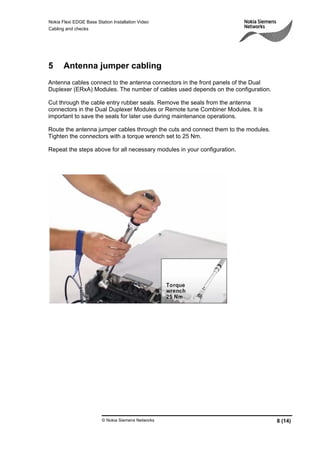 Nokia Flexi EDGE Base Station Installation Video
Cabling and checks
© Nokia Siemens Networks 8 (14)
5 Antenna jumper cabling
Antenna cables connect to the antenna connectors in the front panels of the Dual
Duplexer (ERxA) Modules. The number of cables used depends on the configuration.
Cut through the cable entry rubber seals. Remove the seals from the antenna
connectors in the Dual Duplexer Modules or Remote tune Combiner Modules. It is
important to save the seals for later use during maintenance operations.
Route the antenna jumper cables through the cuts and connect them to the modules.
Tighten the connectors with a torque wrench set to 25 Nm.
Repeat the steps above for all necessary modules in your configuration.
 