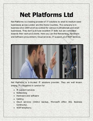 Net Platforms Ltd
Net Platforms is a leading provider of IT solutions to small & medium sized
businesses across London and the Home Counties. The company is in
business since 2004 and has worked for various multinationals and small
businesses. They don’t just have excellent IT skills but are committed
towards their work and clients. Here you can find Networking, Hardware
and Software procurement, Cloud services, IT support, and VOIP services.
Net Platforms is a trusted IT solutions provider. They are well known
among IT companies in London for
 IT support services
 Networking
 Hardware and software
 Cabling
 Cloud services (Online backup, Microsoft office 365, Business
Continuity).
 VOIP telephony.
 