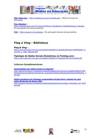UOL Vídeo log – http://videolog.uol.com.br/index.php - Oferece serviço em
português.

Pop Videolog –
http://videolog.pop.com.br/inicial.php?local=index&acao=index&aplicacao=videolog
Em português com serviço gratuito.

T!V! – http://www.tivi.tv/videolog - Em português oferece serviço gratuito.




Flog e Vlog - Biblioteca
Flog & Vlog -
http://www.eproinfo.mec.gov.br/webfolio/Mod83117/etapa2/leituras/1158005282_co
nquiste_a_rede_flogvlog.pdf

Tipologia de Redes Sociais Brasileiras no Fotolog.com -
http://www.eproinfo.mec.gov.br/webfolio/Mod83117/etapa2/leituras/Compos.pdf


Leituras Complementares

Comunidades em redes sociais na internet -
http://penta3.ufrgs.br/midiasedu/modulo8/etapa2/leituras/comunidades%20em%20r
edes%20sociais%20na%20internet_proposta%20de%20tipologia%20no%20fotolog_c
om.pdf

Redes temáticas em fotologs: proposições iniciais para o estudo de caso
sobre Síndrome de Down (SD) -
http://penta3.ufrgs.br/midiasedu/modulo8/etapa2/leituras/redes_tematicas_em_fotol
ogs.pdf




                                                                                   10
 