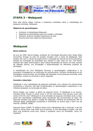 ETAPA 3 - Webquest
Para esta última etapa, criamos e coletamos conteúdos sobre a metodologia de
pesquisa orientada, Webquest.

Objetivos de aprendizagem:

   •   Conhecer a metodologia Webquest;
   •   Capacitar os participantes para sua criação e utilização.
   •   Conhecer diversos modelos disponíveis na web;
   •   Orientar para seus objetivos educacionais.




Webquest
Breve histórico

No ano de 1995, Barnie Dodge, professor de Tecnologia Educativa (San Diego State
University) divulga na web um projeto inovador com o nome de WebQuest. Este
projeto vem com o intuito de proporcionar a utilização da internet de forma educativa,
através da orientação de atividades que utilizam a web. Hoje em dia, Tom March
também tem dado continuidade a esta valiosa ferramenta de ensino via web, através
da reflexão teórica, sua divulgação e disponibilização de diferentes projetos de
atividades.

A metodologia de uma WebQuest favorece a aprendizagem colaborativa e os
processos investigativos na construção do conhecimento. Portanto fundamenta-se em
estratégias construtivistas. As atividades são baseadas numa pesquisa orientada, onde
o professor norteia os caminhos a serem seguidos.

Conceito e descrição

WebQuest é uma metodologia de pesquisa orientada, com valiosos fins educacionais
envolvendo a Internet. Ela está fundamentada na aprendizagem cooperativa e em
métodos baseados na construção do saber.

Bernie Dodge, seu criador, a define da seguinte forma: “A WebQuest is an inquiry-
oriented lesson format in which most or all the information that learners work with
comes from the web” (Webquest é uma atividade de pesquisa orientada onde a maior
parte das informações trabalhadas pelos estudantes são provenientes da web). Ele
descreve também que desde a criação da webquest, milhares de professores têm se
utilizado desta metodologia envolvendo e orientando os alunos para o bom uso da
internet. (DODGE, 2008).

Segundo Seara (2008) "O objetivo dessa nova metodologia não é restringir a ida dos
alunos a outros sites, mas evitar que se percam. É uma abordagem singela, mas que
gera uma dinâmica muito boa. Coloca o professor como um facilitador, como um
mediador"




                                                                                   11
 
