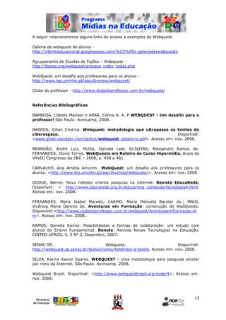 A seguir relacionaremos alguns links de acesso a exemplos de Webquest.

Galeria de webquest de alunos -
http://nbinfoeducacional.googlepages.com/%C2%A0x-galeriadaswebquests

Agrupamento de Escolas de Fajões – Webquest -
http://fajoes.org/webquest/procesa_index_todas.php

WebQuest: um desafio aos professores para os alunos -
http://www.iep.uminho.pt/aac/diversos/webquest/

Clube do professor - http://www.clubedoprofessor.com.br/webquest/


Referências Bibliográficas

BARBOSA, Lisbete Madsen e ABAR, Celina A. A. P WEBQUEST - Um desafio para o
professor! São Paulo: Avercamp, 2008.

BARROS, Gílian Cristina. Webquest: metodologia que ultrapassa os limites do
ciberespaço.                                                          Disponível:
<www.gilian.escolabr.com/textos/webquest_giliancris.pdf>. Acesso em: nov. 2008.

BRANDÃO, André Luiz, MUSA, Daniela Leal; OLIVEIRA, Alessandro Ramos de;
FERNANDES, Clovis Torres. WebQuests em Roteiro de Curso Hipermídia. Anais do
XXVIII Congresso da SBC – 2008, p. 458 a 461.

CARVALHO, Ana Amélia Amorim. WebQuest: um desafio aos professores para os
alunos. <http://www.iep.uminho.pt/aac/diversos/webquest/>. Acesso em: nov. 2008.

DODGE, Bernie. Novo método orienta pesquisa na Internet. Revista EducaRede.
Disponível: < http://www.educarede.org.br/educa/img_conteudo/tecnologia4.html.
Acesso em: nov. 2008.

FERNANDES, Maria Isabel Macedo; CARMO, Maria Manuela Bacelar do.; MAIO,
Vicência Maria Gancho do. Aventuras em Formação: construção de WebQuests.
Disponível:<http://www.clubedoprofessor.com.br/webquest/AventuraemFormacao.ht
m>. Acesso em: nov. 2008.

RAMOS, Daniela Karine. Possibilidades e formas de colaboração: um estudo com
alunos do Ensino Fundamental. Renote: Revista Novas Tecnologias na Educação.
CINTED-UFRGS, V. 5 Nº 2, Dezembro, 2007.

SENAC-SP.                            Webquest.                          Disponível:
http://webquest.sp.senac.br/textos/como/#delineie-a-tarefa. Acesso em: nov. 2008.

SILVA, Karine Xavier Soares. WEBQUEST - Uma metodologia para pesquisa escolar
por meio da Internet. São Paulo: Avercamp, 2008.

Webquest Brasil. Disponível: <http://www.webquestbrasil.org/node/4>. Acesso em:
nov. 2008.




                                                                                13
 