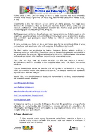 “Entre 2002 e 2006, um novo blog foi criado a cada segundo, nos mais diferentes
idiomas. Você piscou e já existe um novo blog, literalmente” (Foschini e Taddei 2006,
p. 11).

Inicialmente o blog foi utilizado apenas como um diário pessoal, mas logo essa
dimensão foi extrapolada. Hoje ele é utilizado nas mais diversas áreas, tanto para uso
pessoal, profissional, como educacional. Existem até mesmo blogs para divulgar
outros blogs por assunto (Blogopédia, BlogList).

Os blogs possuem sistemas de aplicativos e serviços gratuitos ou de baixo custo e não
exigem do usuário grandes conhecimentos em html, favorecendo o letramento digital.
Eles permitem que postagens sejam feitas na internet seguindo uma ordem
cronológica.

O nome weblog, que hoje em dia é conhecido pela forma simplificada blog, é uma
contração de web (página da internet) acrescida de log (diário de bordo).

Os blogs podem ser compostos de textos, imagens, áudios, vídeos, gráficos e
quaisquer arquivos multimídia. Eles diferenciam-se das páginas pessoais, por poderem
ser atualizados diariamente. São considerados ferramentas colaborativas e interativas
onde usuários trocam informações e conhecimento cooperativamente.

Para criar um Blog você só precisa escolher um site que ofereça o serviço.
Normalmente o próprio provedor já tem tutoriais sobre como criar blogs, bem como
editá-los.

Existem ferramentas extras na internet que lhe ajudam a incrementar o seu blog,
como por exemplo inserir um contador de visitas, um relógio, menus etc. Daremos
algumas dicas de sites a seguir.

Nestes sites, você encontrará boas dicas para incrementar o seu blog, personalizando-
o e tornando-o mais atraente.

www.blogs.com.br/dicas

www.tudoparablogs.com

www.templatesbymarina.blogger.com.br

http://dicasparablogs.blogspot.com/

www.cutecolors.com

A blogosfera significa o conjunto de blogs na Internet. Ela possibilitou uma profunda
alteração na comunicação, pois transformou pessoas comuns em produtores de
informações. Os blogs permitem a interação e a cooperação constante entre emissor e
receptor onde quer que estejam.

Enfoque educacional

   •   O blog, quando usado como ferramenta pedagógica, incentiva a leitura e
       escrita, assim como a reflexão dos alunos, pois eles passam a colaborar e
       cooperar uns com os outros.

                                                                                    2
 
