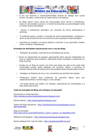 •   O seu uso favorece a interdisciplinaridade através do diálogo com outras
       formas do saber, construindo-se redes sociais e de saberes.

   •   Os blogs abrem novos canais de comunicação entre alunos e professores,
       alunos e comunidade e alunos e o mundo favorecendo sua aprendizagem tanto
       curricular quanto tecnológica.

   •     Alunos e professores aprendem em conjunto de forma participativa e
       dinâmica.

   •    O professor passa a mediar o processo de ensino-aprendizagem, instigando o
       aluno ao aprimoramento de sua autonomia para aquisição da aprendizagem.

   •   Inseridos em projetos, os alunos passam a exercitar a sua expressão criadora
       crítica, artística e hipertextual.

Exemplos de Atividades educacionais com o uso de blogs

   •    Postagem de projetos, inserindo-se as atividades dos alunos.

   • Alunos se organizando em equipes, pesquisando sobre assunto trabalhados em
      aula ou sugeridos pelo professor, elaborando textos ilustrados e publicando no
      blog do grupo.

   •   Criação de um Blog da escola com links para blogs de cada turma onde toda
       comunidade escolar possa trabalhar em conjunto. Mostra e promove os
       acontecimentos tanto da escola como dos projetos desenvolvidos pelas turmas.

   •    Postagem da Resenha de livro, com comentários de opiniões dos colegas.

   •   Professores podem laçar problemas de raciocínio             lógico,   para   que
       colaborativamente a turma chegue a uma solução.

   •    Há tantos temas que podem ser tratados, dependendo da criatividades e a
       faixa etária dos alunos.

Links de exemplos de Blog com enfoque na educação

Escola Ramiro Fortes Barcelos -
http://lereescrevertecnologiasdaeducacao.blogspot.com/

Palavra Aberta - http://palavraaberta.blogspot.com/

Galeria de blogs educativos - http://nbinfoeducacional.googlepages.com/xi-
galeriadosblogs

Blog universidade -
http://jpn.icicom.up.pt/2005/02/01/o_ensino_superior_na_blogosfera.html

Biblioteca Cahmpagnat - http://bibliotecachampagnat.blogspot.com/

Escola estadual Prof. José da Costa - http://josedacosta2005.zip.net/


                                                                                     3
 