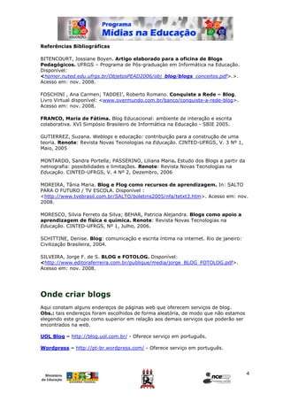 Referências Bibliográficas

BITENCOURT, Jossiane Boyen. Artigo elaborado para a oficina de Blogs
Pedagógicos. UFRGS – Programa de Pós-graduaçào em Informática na Educação.
Disponível:
<homer.nuted.edu.ufrgs.br/ObjetosPEAD2006/obj_blog/blogs_conceitos.pdf>.>.
Acesso em: nov. 2008.

FOSCHINI , Ana Carmen; TADDEI’, Roberto Romano. Conquiste a Rede – Blog.
Livro Virtual disponível: <www.overmundo.com.br/banco/conquiste-a-rede-blog>.
Acesso em: nov. 2008.

FRANCO, Maria de Fátima. Blog Educacional: ambiente de interação e escrita
colaborativa. XVI Simpósio Brasileiro de Informática na Educação - SBIE 2005.

GUTIERREZ, Suzana. Weblogs e educação: contribuição para a construção de uma
teoria. Renote: Revista Novas Tecnologias na Educação. CINTED-UFRGS, V. 3 Nº 1,
Maio, 2005

MONTARDO, Sandra Portella; PASSERINO, Liliana Maria. Estudo dos Blogs a partir da
netnografia: possibilidades e limitações. Renote: Revista Novas Tecnologias na
Educação. CINTED-UFRGS, V. 4 Nº 2, Dezembro, 2006

MOREIRA, Tânia Maria. Blog e Flog como recursos de aprendizagem. In: SALTO
PARA O FUTURO / TV ESCOLA. Disponível :
<http://www.tvebrasil.com.br/SALTO/boletins2005/nfa/tetxt3.htm>. Acesso em: nov.
2008.

MORESCO, Silvia Ferreto da Silva; BEHAR, Patricia Alejandra. Blogs como apoio a
aprendizagem de física e química. Renote: Revista Novas Tecnologias na
Educação. CINTED-UFRGS, Nº 1, Julho, 2006.

SCHITTINE, Denise. Blog: comunicação e escrita íntima na internet. Rio de janeiro:
Civilização Brasileira, 2004.

SILVEIRA, Jorge F. de S. BLOG e FOTOLOG. Disponível:
<http://www.editoraferreira.com.br/publique/media/jorge_BLOG_FOTOLOG.pdf>.
Acesso em: nov. 2008.




Onde criar blogs
Aqui constam alguns endereços de páginas web que oferecem serviços de blog.
Obs.: tais endereços foram escolhidos de forma aleatória, de modo que não estamos
elegendo este grupo como superior em relação aos demais serviços que poderão ser
encontrados na web.

UOL Blog – http://blog.uol.com.br/ - Oferece serviço em português.

Wordpress – http://pt-br.wordpress.com/ - Oferece serviço em português.




                                                                                     4
 