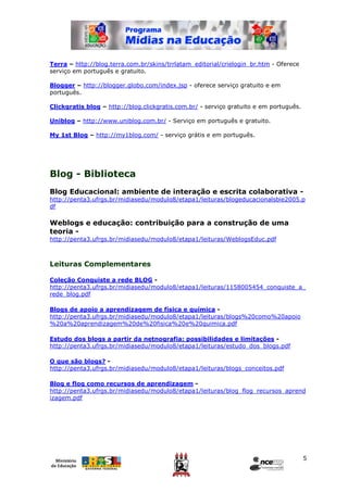 Terra – http://blog.terra.com.br/skins/trrlatam_editorial/crielogin_br.htm - Oferece
serviço em português e gratuito.

Blogger – http://blogger.globo.com/index.jsp - oferece serviço gratuito e em
português.

Clickgratis blog – http://blog.clickgratis.com.br/ - serviço gratuito e em português.

Uniblog – http://www.uniblog.com.br/ - Serviço em português e gratuito.

My 1st Blog – http://my1blog.com/ - serviço grátis e em português.




Blog - Biblioteca
Blog Educacional: ambiente de interação e escrita colaborativa -
http://penta3.ufrgs.br/midiasedu/modulo8/etapa1/leituras/blogeducacionalsbie2005.p
df

Weblogs e educação: contribuição para a construção de uma
teoria -
http://penta3.ufrgs.br/midiasedu/modulo8/etapa1/leituras/WeblogsEduc.pdf



Leituras Complementares

Coleção Conquiste a rede BLOG -
http://penta3.ufrgs.br/midiasedu/modulo8/etapa1/leituras/1158005454_conquiste_a_
rede_blog.pdf

Blogs de apoio a aprendizagem de física e química -
http://penta3.ufrgs.br/midiasedu/modulo8/etapa1/leituras/blogs%20como%20apoio
%20a%20aprendizagem%20de%20fisica%20e%20quimica.pdf

Estudo dos blogs a partir da netnografia: possibilidades e limitações -
http://penta3.ufrgs.br/midiasedu/modulo8/etapa1/leituras/estudo_dos_blogs.pdf

O que são blogs? -
http://penta3.ufrgs.br/midiasedu/modulo8/etapa1/leituras/blogs_conceitos.pdf

Blog e flog como recursos de aprendizagem -
http://penta3.ufrgs.br/midiasedu/modulo8/etapa1/leituras/blog_flog_recursos_aprend
izagem.pdf




                                                                                        5
 