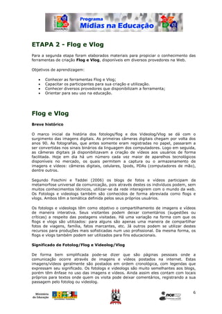 ETAPA 2 - Flog e Vlog
Para a segunda etapa foram elaborados materiais para propiciar o conhecimento das
ferramentas de criação Flog e Vlog, disponíveis em diversos provedores na Web.

Objetivos de aprendizagem:

   •   Conhecer as ferramentas Flog e Vlog;
   •   Capacitar os participantes para sua criação e utilização.
   •   Conhecer diversos provedores que disponibilizam a ferramenta;
   •   Orientar para seu uso na educação.




Flog e Vlog
Breve histórico

O marco inicial da história dos fotologs/flog e dos Videolog/Vlog se dá com o
surgimento das imagens digitais. As primeiras câmeras digitais chegam por volta dos
anos 90. As fotografias, que antes somente eram registradas no papel, passaram a
ser convertidas nos sinais binários da linguagem dos computadores. Logo em seguida,
as câmeras digitais já disponibilizavam a criação de vídeos aos usuários de forma
facilitada. Hoje em dia há um número cada vez maior de aparelhos tecnológicos
disponíveis no mercado, os quais permitem a captura ou o armazenamento de
imagens e vídeos: câmeras digitais, celulares, Ipods, PDAs (computadores de mão),
dentre outros.

Segundo Foschini e Taddei (2006) os blogs de fotos e vídeos participam da
metamorfose universal da comunicação, pois através destes os indivíduos podem, sem
muitos conhecimentos técnicos, utilizar-se da rede interagirem com o mundo da web.
Os Fotologs e videologs também são conhecidos de forma abreviada como flogs e
vlogs. Ambos têm a temática definida pelos seus próprios usuários.

Os fotologs e videologs têm como objetivo o compartilhamento de imagens e vídeos
de maneira interativa. Seus visitantes podem deixar comentários (sugestões ou
críticas) a respeito das postagens visitadas. Há uma variação na forma com que os
flogs e vlogs são utilizados: para alguns são apenas uma maneira de compartilhar
fotos de viagens, família, fatos marcantes, etc. Já outros podem se utilizar destes
recursos para produções mais sofisticadas num uso profissional. Da mesma forma, os
flogs e vlogs também podem ser utilizados para fins educacionais.

Significado de Fotolog/Flog e Videolog/Vlog

De forma bem simplificada pode-se dizer que são páginas pessoais onde a
comunicação ocorre através de imagens e vídeos postados na internet. Estas
imagens/vídeos geralmente são postados em ordem cronológica, com legendas que
expressam seu significado. Os fotologs e videologs são muito semelhantes aos blogs,
porém têm ênfase no uso das imagens e vídeos. Ainda assim eles contam com locais
próprios para textos onde quem os visita pode deixar comentários, registrando a sua
passagem pelo fotolog ou videolog.

                                                                                 6
 