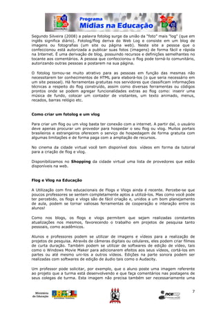 Segundo Silveira (2008) a palavra fotolog surge da união da “foto” mais "log" (que em
inglês significa diário). Fotolog/flog deriva do Web Log e consiste em um blog de
imagens ou fotografias (um site ou página web). Neste site a pessoa que o
confeccionou está autorizada a publicar suas fotos (imagens) de forma fácil e rápida
na Internet. É uma derivação de blog, possuindo recursos e definições semelhantes no
tocante aos comentários. A pessoa que confeccionou o flog pode torná-lo comunitário,
autorizando outras pessoas a postarem na sua página.

O fotolog tornou-se muito atrativo para as pessoas em função das mesmas não
necessitarem ter conhecimentos de HTML para elaborá-los (o que seria necessário em
um site pessoal). Há ferramentas gratuitas nos servidores que classificam informações
técnicas a respeito do flog construído, assim como diversas ferramentas ou códigos
prontos onde se podem agregar funcionalidades extras ao flog como: inserir uma
música de fundo, colocar um contador de visitantes, um texto animado, menus,
recados, barras relógio etc.


Como criar um fotolog e um vlog

Para criar um flog ou um vlog basta ter conexão com a internet. A partir daí, o usuário
deve apenas procurar um provedor para hospedar o seu flog ou vlog. Muitos portais
brasileiros e estrangeiros oferecem o serviço de hospedagem de forma gratuita com
algumas limitações e de forma paga com a ampliação de recursos.

No cinema da cidade virtual você tem disponível dois vídeos em forma da tutorial
para a criação de flog e vlog.

Disponibilizamos no Shopping da cidade virtual uma lista de provedores que estão
disponíveis na web.


Flog e Vlog na Educação

A Utilização com fins educacionais de Flogs e Vlogs ainda é recente. Percebe-se que
poucos professores se sentem completamente aptos a utilizá-los. Mas como você pode
ter percebido, os flogs e vlogs são de fácil criação e, unidos a um bom planejamento
de aula, podem se tornar valiosas ferramentas de cooperação e interação entre os
alunos!

Como nos blogs, os flogs e vlogs permitem que sejam realizadas constantes
atualizações nos mesmos, favorecendo o trabalho em projetos de pesquisa tanto
pessoais, como acadêmicos.

Alunos e professores podem se utilizar de imagens e vídeos para a realização de
projetos de pesquisa. Através de câmeras digitais ou celulares, eles podem criar filmes
de curta duração. Também podem se utilizar de softwares de edição de vídeo, tais
como o Windows Movie Maker para adicionarem efeitos aos seus vídeos, cortá-los em
partes ou até mesmo uni-los a outros vídeos. Edições na parte sonora podem ser
realizadas com softwares de edição de áudio tais como o Audacity.

Um professor pode solicitar, por exemplo, que o aluno poste uma imagem referente
ao projeto que a turma está desenvolvendo e que faça comentários nas postagens de
seus colegas de turma. Esta imagem não precisa também ser necessariamente uma


                                                                                     7
 