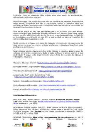fotografia. Pode ser elaborada pelo próprio aluno num editor de apresentações,
salvando-se o slide como imagem.

O professor pode criar um fotolog para a turma e publicar os trabalhos desenvolvidos
pelos alunos. Divulgando aos pais e comunidade escolar o endereço para que
conheçam e deixem seu comentário. Participando assim escola, pais e comunidade do
desenvolvimento escolar da turma.

Uma escola aberta ao uso das tecnologias cresce em conjunto com seus alunos,
proporcionando-lhes a divulgação de suas criações através da web. Deste modo outras
escolas também são incentivadas ao uso de novas propostas pedagógicas envolvendo
as tecnologias, no momento em que têm a oportunidade de apreciar trabalhos de
outras instituições divulgados na web.

Neste caminho o professor tem papel de mediador e incentivador no crescimento de
seus alunos. Levando-os a serem críticos, avaliativos e sugestivos através de suas
postagens e comentários.

Foram citados apenas alguns caminhos onde fotologs e videologs podem servir de
valiosas ferramentas educacionais. Cabe a cada professor e alunos usarem a sua
criatividade. A seguir serão disponibilizados alguns links de exemplos de fotologs e
videologs na educação.


Música na Educação Infantil - http://videolog.uol.com.br/video.php?id=336716

Educação Infantil Colégio Sepam - http://videolog.uol.com.br/video.php?id=305021

Volta às aulas Colégio SEPAM - http://videolog.uol.com.br/video?302568

Apresentação da 3ª Série! Colégio Ouro Preto -
 http://videolog.uol.com.br/video.php?id=118245

Netkids – Educação com tecnologia - http://netkids.nafoto.net/

Centro Educacional Integrado - http://centroeducacionalintegrado.nafoto.net/

Cordel na escola - http://fotolog.terra.com.br/cordelnaescola:54


Referências Bibliográficas

FOSCHINI , Ana Carmen; TADDEI’, Roberto Romano. Conquiste a Rede – Flog &
Vlog. Livro Virtual disponível: <www.overmundo.com.br/banco/conquiste-a-rede-
blog>. Acesso em: nov. 2008.

MONTARDO, Sandra Portella; GOEDTEL, Elias Ferreira; SCHERER, Maite Etchegaray.
Redes temáticas em fotologs: proposições iniciais para o estudo de caso sobre
Síndrome de Down (SD). Renote- Revista Novas Tecnologias na Educação. CINTED-
UFRGS, V. 6 Nº 1, Julho, 2008

MOREIRA, Tânia Maria. Blog e Flog como recursos de aprendizagem. In: SALTO
PARA      O       FUTURO        /     TV      ESCOLA.      Disponível    :

                                                                                   8
 