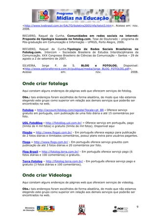 <http://www.tvebrasil.com.br/SALTO/boletins2005/nfa/tetxt3.htm>. Acesso em: nov.
2008.

RECUERO, Raquel da Cunha. Comunidades em redes sociais na internet:
Proposta de tipologia baseada no fotolog.com. Tese de Doutorado – programa de
Pós-graduação em Comunicação e Informação – UFRGS, Porto Alegre, 2006.

RECUERO, Raquel da Cunha.Tipologia de Redes Sociais Brasileiras no
Fotolog.com. Intercom – Sociedade Brasileira de Estudos Interdisciplinares da
Comunicação. XXX Congresso Brasileiro de Ciências da Comunicação – Santos – 29 de
agosto a 2 de setembro de 2007.

SILVEIRA,   Jorge      F.    de    S.     BLOG     e     FOTOLOG.   Disponível:
<http://www.editoraferreira.com.br/publique/media/jorge_BLOG_FOTOLOG.pdf>.
Acesso                      em:                     nov.                 2008.



Onde criar fotologs
Aqui constam alguns endereços de páginas web que oferecem serviços de fotolog.

Obs.: tais endereços foram escolhidos de forma aleatória, de modo que não estamos
elegendo este grupo como superior em relação aos demais serviços que poderão ser
encontrados na web.

Fotolog – http://account.fotolog.com/register?locale=pt_BR - Oferece serviço
gratuito em português, com publicação de uma foto diária e até 15 comentários por
foto.

UOL FotoBlog - http://fotoblog.uol.com.br/ – Oferece serviço em português, pago
(limite de 4 mil fotos) e gratuito (limite de mil fotos). Disponível aqui

Flogão – http://www.flogao.com.br/ - Em português oferece espaço para publicação
de 2 fotos diárias e ilimitados comentários, possui plano extra para usuários pagantes.

Flogs – http://www.flogs.com.br/ - Em português oferece serviço grautito com
publicação de até 3 fotos diárias e 20 comentários por foto.

Flog Brasil – http://fotolog.terra.com.br/ - Em português oferece serviço pago (6
fotos diárias e 100 comentários) e gratuito.

Terra Fotolog – http://fotolog.terra.com.br/ - Em português oferece serviço pago e
gratuito (3 fotos diárias e 100 comentários).



Onde criar Videologs
Aqui constam alguns endereços de páginas web que oferecem serviços de videolog.

Obs.: tais endereços foram escolhidos de forma aleatória, de modo que não estamos
elegendo este grupo como superior em relação aos demais serviços que poderão ser
encontrados na web.



                                                                                      9
 