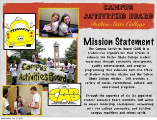 CAMPUS
                           ACTIVITIES BOARD
                              Dalton State College

                           Mission Statement
                              The Campus Activities Board (CAB) is a
                              student-run organization that strives to
                             enhance the Dalton State College student
                            experience through community development,
                                 quality entertainment, and creative
                           programming that enhances both the Office
                           of Student Activities mission and the Dalton
                               State College mission.  CAB provides a
                           variety of social, recreational, cultural and
                                        educational programs. 

                            Through the expertise of six (6) appointed
                           student executive board members, CAB works
                           to ensure leadership development, networking
                             with the college community, and building
                                campus traditions and school spirit. 
Wednesday, July 21, 2010
 