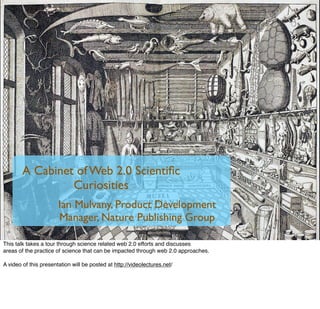 A Cabinet of Web 2.0 Scientiﬁc
                 Curiosities
                       Ian Mulvany, Product Development
                       Manager, Nature Publishing Group

This talk takes a tour through science related web 2.0 efforts and discusses
areas of the practice of science that can be impacted through web 2.0 approaches.

A video of this presentation will be posted at http://videolectures.net/
 