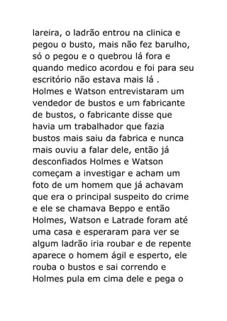 lareira, o ladrão entrou na clinica e
pegou o busto, mais não fez barulho,
só o pegou e o quebrou lá fora e
quando medico acordou e foi para seu
escritório não estava mais lá .
Holmes e Watson entrevistaram um
vendedor de bustos e um fabricante
de bustos, o fabricante disse que
havia um trabalhador que fazia
bustos mais saiu da fabrica e nunca
mais ouviu a falar dele, então já
desconfiados Holmes e Watson
começam a investigar e acham um
foto de um homem que já achavam
que era o principal suspeito do crime
e ele se chamava Beppo e então
Holmes, Watson e Latrade foram até
uma casa e esperaram para ver se
algum ladrão iria roubar e de repente
aparece o homem ágil e esperto, ele
rouba o bustos e sai correndo e
Holmes pula em cima dele e pega o

 