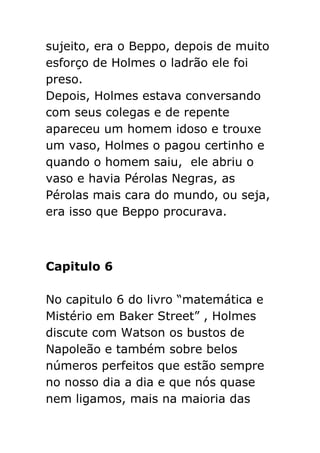 sujeito, era o Beppo, depois de muito
esforço de Holmes o ladrão ele foi
preso.
Depois, Holmes estava conversando
com seus colegas e de repente
apareceu um homem idoso e trouxe
um vaso, Holmes o pagou certinho e
quando o homem saiu, ele abriu o
vaso e havia Pérolas Negras, as
Pérolas mais cara do mundo, ou seja,
era isso que Beppo procurava.

Capitulo 6
No capitulo 6 do livro “matemática e
Mistério em Baker Street” , Holmes
discute com Watson os bustos de
Napoleão e também sobre belos
números perfeitos que estão sempre
no nosso dia a dia e que nós quase
nem ligamos, mais na maioria das

 