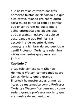 que as Pérolas estavam nos três
primeiros bustos de Napoleão e o que
eles estava falando era sobre outra
coisa muito parecida com as pérolas
que encontraram no busto que o
velho entregoua eles alguns dias
atrás e Watson estava na dele só
observando o que Holmes iria
descobrir e de repente Holmes
começara a lembrar do seu querido e
gentil Professor Muriarty e relembra
vários momentos que passaram
juntos.
Capitulo 7
o capitulo começa com Sherlock
Holmes e Watson conversando sobre
James Moriarty que o grande
Sherlock holmestevesuas primeiras
liçoes de matematica com o Professor
Moriartye Watson fica pensando como
seria o grande professor moriarty que
era mestre de seu amigo e

 