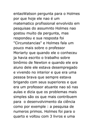 entaoWatson pergunta para o Holmes
por que hoje ele nao é um
matematico profissional envolvido em
pesquisas do assumnto Holmes nao
gostou muito da pergunta, mas
respondeu e sua resposta foi
"Circunstancias" e Holmes fala um
pouco mais sobre o professor
Moriarty que quando ele o conheceu
ja havia escrito o trabalho sobre
binômio de Newton e quando ele era
aluno dele ele estava desempregado
e vivendo no interior e que era uma
pessoa brava que sempre estava
brigando com seus superiores e que
era um professor atuante nao só nas
aulas e dizia que os problemas mais
simples são os que mais contribuem
para o desenvolvimento da ciência
como por exemple : a pesquisa de
numeros primos. Holmes foi para o
quarto e voltou com 3 livros e uma

 