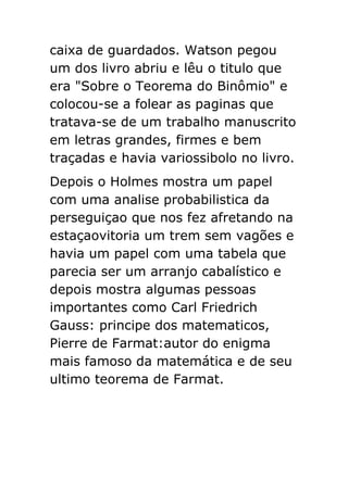 caixa de guardados. Watson pegou
um dos livro abriu e lêu o titulo que
era "Sobre o Teorema do Binômio" e
colocou-se a folear as paginas que
tratava-se de um trabalho manuscrito
em letras grandes, firmes e bem
traçadas e havia variossibolo no livro.
Depois o Holmes mostra um papel
com uma analise probabilistica da
perseguiçao que nos fez afretando na
estaçaovitoria um trem sem vagões e
havia um papel com uma tabela que
parecia ser um arranjo cabalístico e
depois mostra algumas pessoas
importantes como Carl Friedrich
Gauss: principe dos matematicos,
Pierre de Farmat:autor do enigma
mais famoso da matemática e de seu
ultimo teorema de Farmat.

 