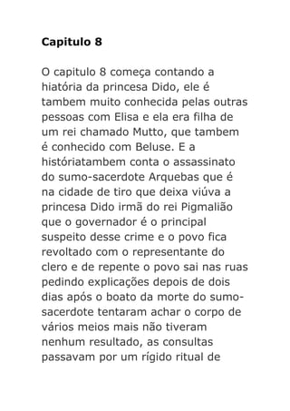 Capitulo 8
O capitulo 8 começa contando a
hiatória da princesa Dido, ele é
tambem muito conhecida pelas outras
pessoas com Elisa e ela era filha de
um rei chamado Mutto, que tambem
é conhecido com Beluse. E a
históriatambem conta o assassinato
do sumo-sacerdote Arquebas que é
na cidade de tiro que deixa viúva a
princesa Dido irmã do rei Pigmalião
que o governador é o principal
suspeito desse crime e o povo fica
revoltado com o representante do
clero e de repente o povo sai nas ruas
pedindo explicações depois de dois
dias após o boato da morte do sumosacerdote tentaram achar o corpo de
vários meios mais não tiveram
nenhum resultado, as consultas
passavam por um rígido ritual de

 