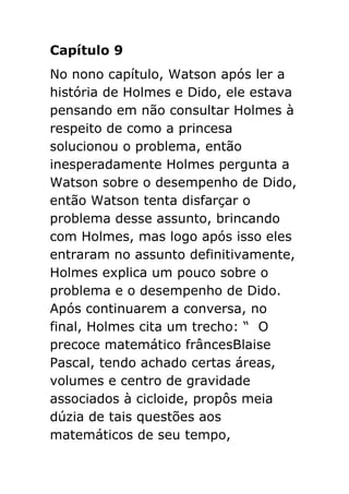 Capítulo 9
No nono capítulo, Watson após ler a
história de Holmes e Dido, ele estava
pensando em não consultar Holmes à
respeito de como a princesa
solucionou o problema, então
inesperadamente Holmes pergunta a
Watson sobre o desempenho de Dido,
então Watson tenta disfarçar o
problema desse assunto, brincando
com Holmes, mas logo após isso eles
entraram no assunto definitivamente,
Holmes explica um pouco sobre o
problema e o desempenho de Dido.
Após continuarem a conversa, no
final, Holmes cita um trecho: “ O
precoce matemático frâncesBlaise
Pascal, tendo achado certas áreas,
volumes e centro de gravidade
associados à cicloide, propôs meia
dúzia de tais questões aos
matemáticos de seu tempo,

 