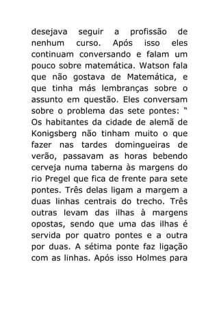 desejava seguir a profissão de
nenhum curso. Após isso eles
continuam conversando e falam um
pouco sobre matemática. Watson fala
que não gostava de Matemática, e
que tinha más lembranças sobre o
assunto em questão. Eles conversam
sobre o problema das sete pontes: “
Os habitantes da cidade de alemã de
Konigsberg não tinham muito o que
fazer nas tardes domingueiras de
verão, passavam as horas bebendo
cerveja numa taberna às margens do
rio Pregel que fica de frente para sete
pontes. Três delas ligam a margem a
duas linhas centrais do trecho. Três
outras levam das ilhas à margens
opostas, sendo que uma das ilhas é
servida por quatro pontes e a outra
por duas. A sétima ponte faz ligação
com as linhas. Após isso Holmes para

 