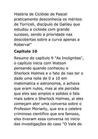 História de Ciclóide de Pascal
praticamente desconhecia os méritos
de Torriceli, discípulo de Galileu que
estudou a cicloide com grande
sucesso, sendo a prioridade nas
descobertas sobre a curva apenas a
Roberval”
Capítulo 10
Resumo do capítulo 9 "As Incógnitas",
o capítulo inicia com Watson
pensando quando conheceu o
Sherlock Holmes e o fato de nao ter o
dado uma note de 0 a 10 em
matematica e astronomia, e achava
que eram nulos, mas ai ele percebe
que eles sao amplos e solidos e fala
mais sobre o Sherlock Holmes, ai eles
começam ater uma conversa sobre o
Professor Moriarty, que era o celebre
criminoso cientifico que era famoso,
eles tiveram essa conversa no inicio
das investigações do caso "O Vale do

 